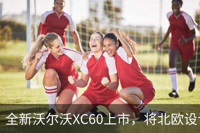 全新沃尔沃XC60上市，将北欧设计与先进技术融为一体